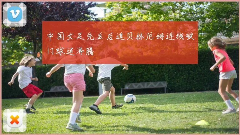 中国女足先丢后追贝林厄姆连线破门球迷沸腾