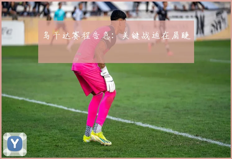 乌干达赛程告急:关键战迫在眉睫