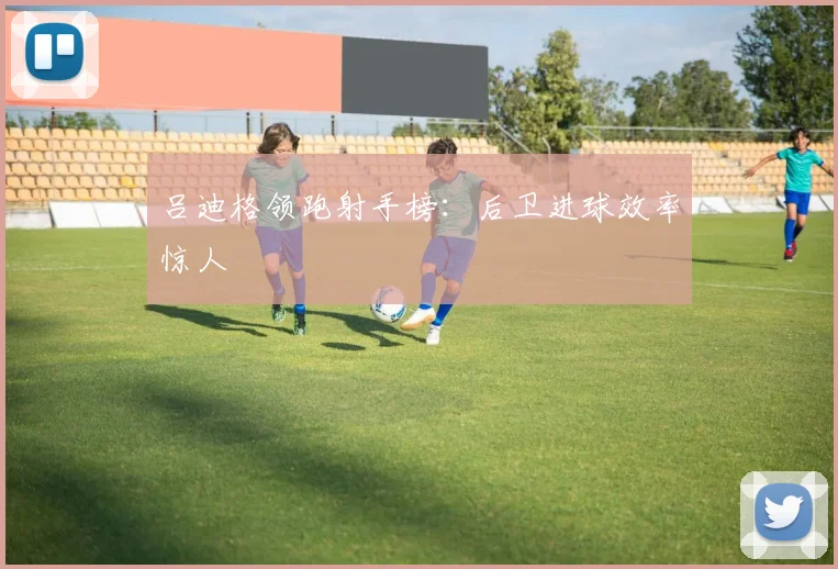 吕迪格领跑射手榜：后卫进球效率惊人