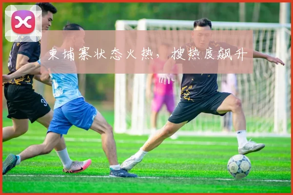 柬埔寨状态火热，搜热度飙升