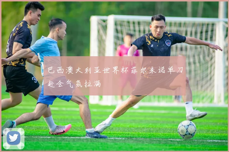 巴西澳大利亚世界杯菲尔米诺单刀赴会气氛拉满
