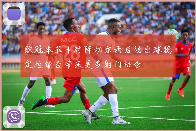 欧冠本菲卡对阵切尔西后场出球稳定性能否带来更多射门机会