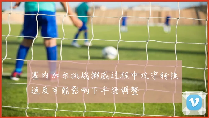 塞内加尔挑战挪威过程中攻守转换速度可能影响下半场调整