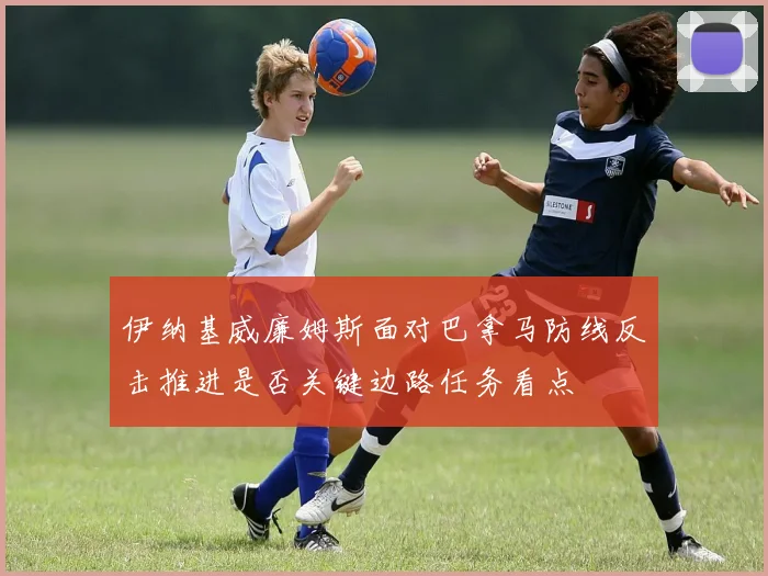 伊纳基威廉姆斯面对巴拿马防线反击推进是否关键边路任务看点