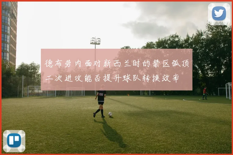 德布劳内面对新西兰时的禁区弧顶二次进攻能否提升球队转换效率