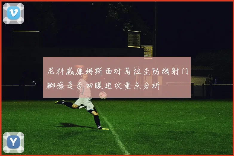 尼科威廉姆斯面对乌拉圭防线射门脚感是否回暖进攻重点分析