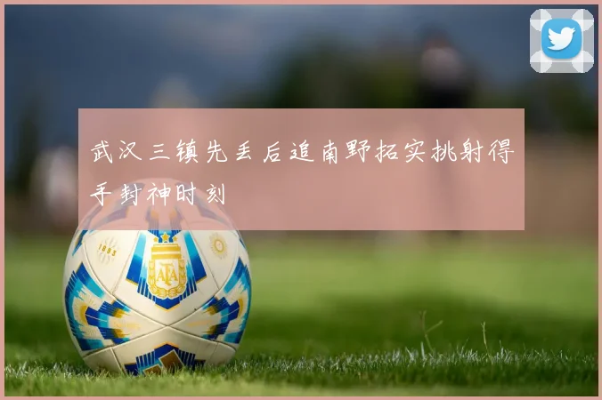 武汉三镇先丢后追南野拓实挑射得手封神时刻