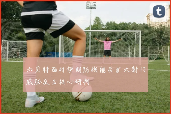 加贝特面对伊朗防线能否扩大射门威胁反击核心研判