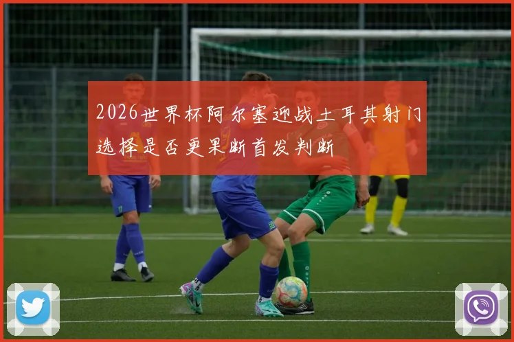 2026世界杯阿尔塞迎战土耳其射门选择是否更果断首发判断