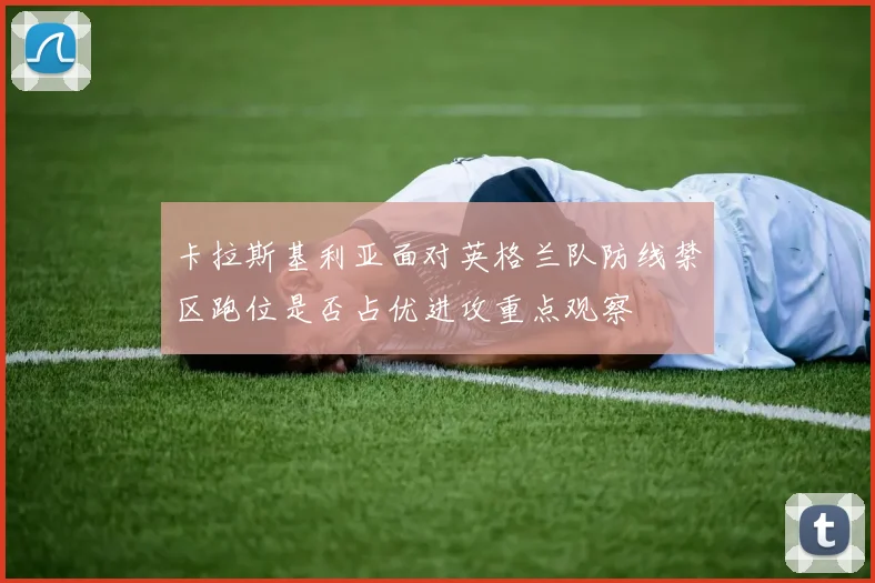 卡拉斯基利亚面对英格兰队防线禁区跑位是否占优进攻重点观察