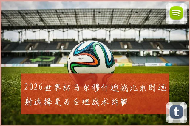 2026世界杯马尔穆什迎战比利时远射选择是否合理战术拆解
