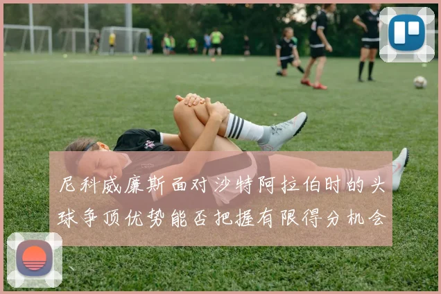 尼科威廉斯面对沙特阿拉伯时的头球争顶优势能否把握有限得分机会