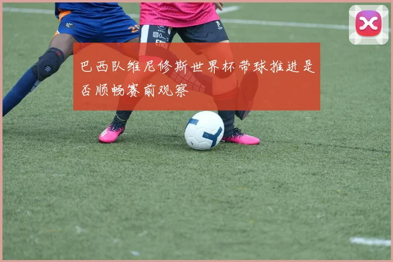 巴西队维尼修斯世界杯带球推进是否顺畅赛前观察
