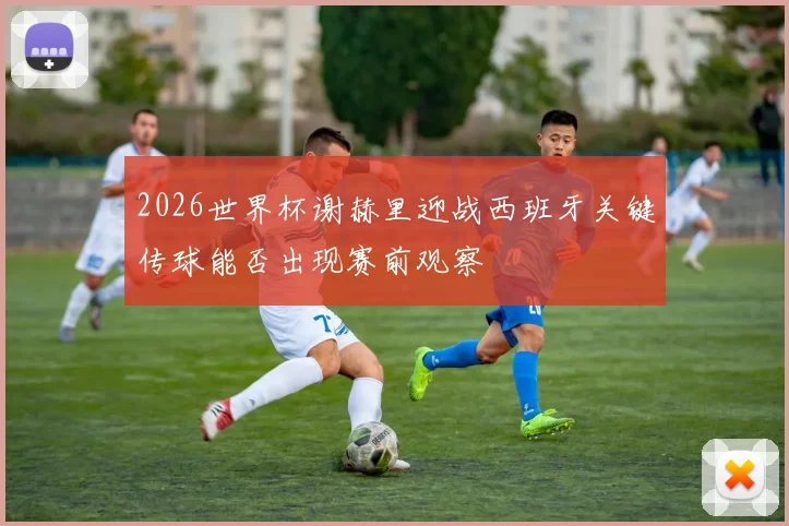 2026世界杯谢赫里迎战西班牙关键传球能否出现赛前观察