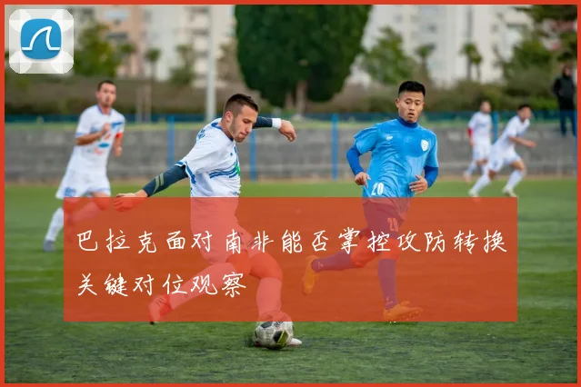巴拉克面对南非能否掌控攻防转换关键对位观察