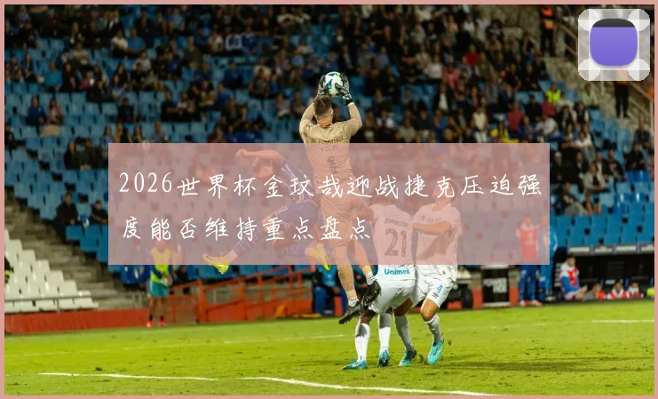 2026世界杯金玟哉迎战捷克压迫强度能否维持重点盘点