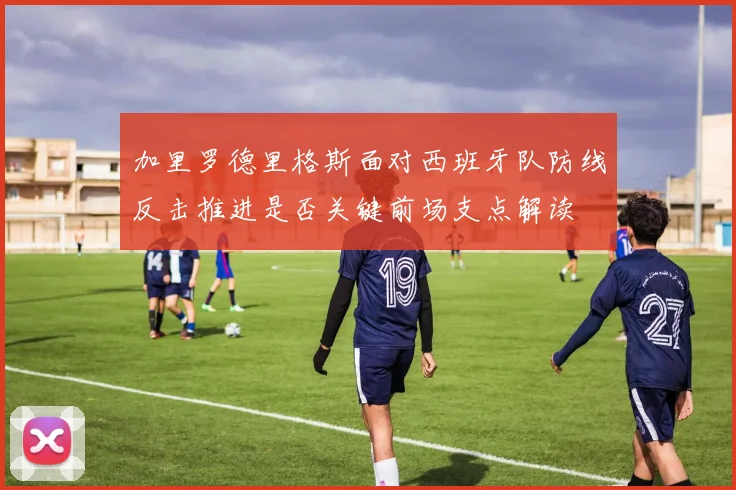 加里罗德里格斯面对西班牙队防线反击推进是否关键前场支点解读