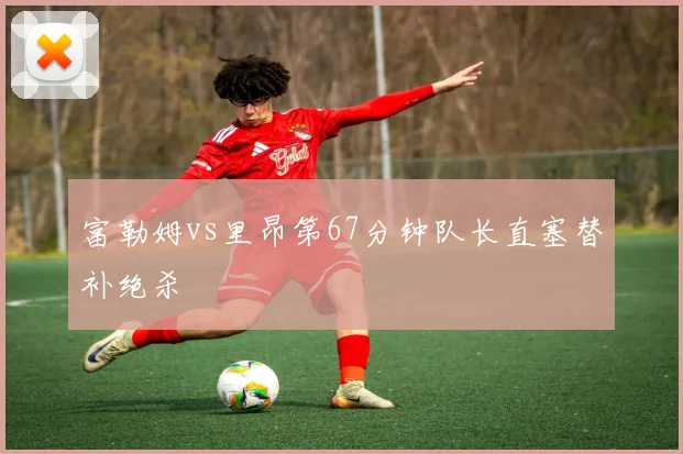 富勒姆vs里昂第67分钟队长直塞替补绝杀