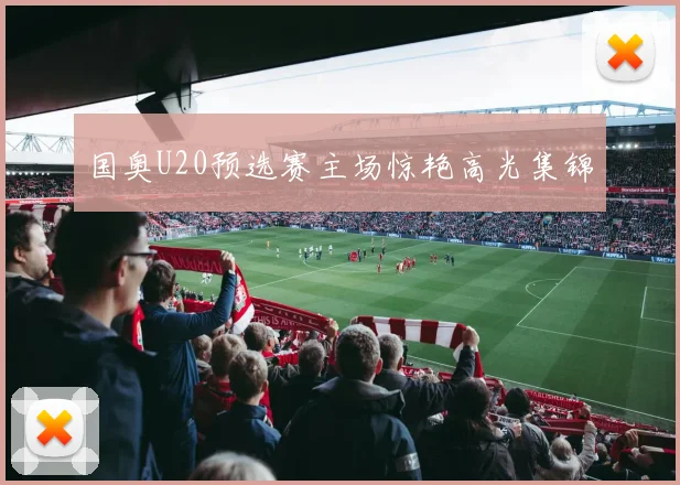 国奥U20预选赛主场惊艳高光集锦