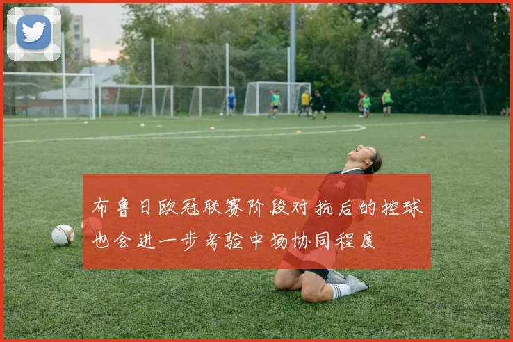 布鲁日欧冠联赛阶段对抗后的控球也会进一步考验中场协同程度