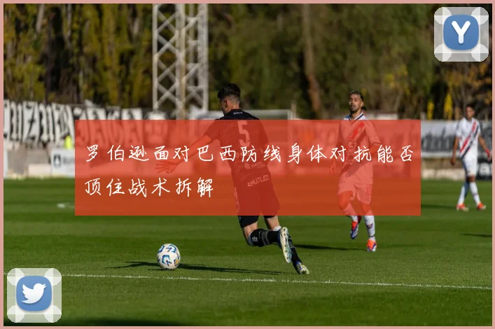 罗伯逊面对巴西防线身体对抗能否顶住战术拆解