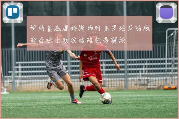 伊纳基威廉姆斯面对克罗地亚防线能否送出助攻边路任务解读