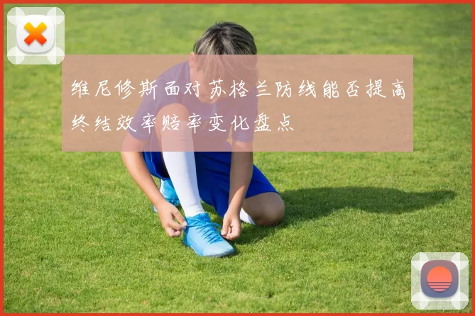 维尼修斯面对苏格兰防线能否提高终结效率赔率变化盘点