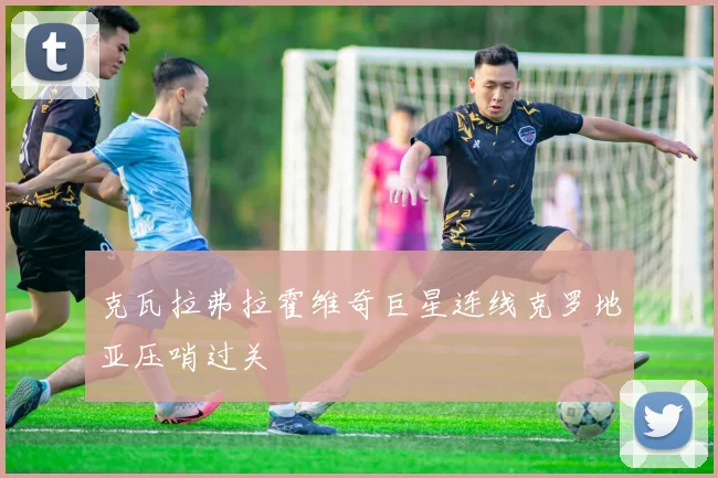 克瓦拉弗拉霍维奇巨星连线克罗地亚压哨过关