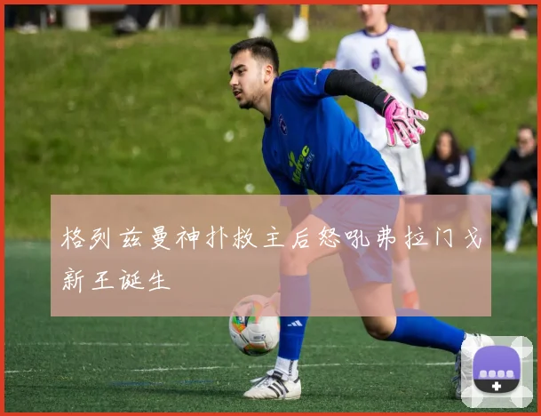 格列兹曼神扑救主后怒吼弗拉门戈新王诞生