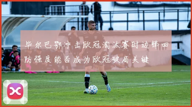 毕尔巴鄂冲击欧冠淘汰赛时边锋回防强度能否成为欧冠破局关键