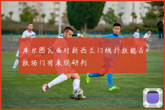 库尔图瓦面对新西兰门线扑救能否救场门将表现研判
